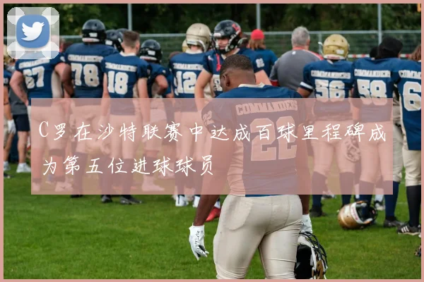 C罗在沙特联赛中达成百球里程碑成为第五位进球球员