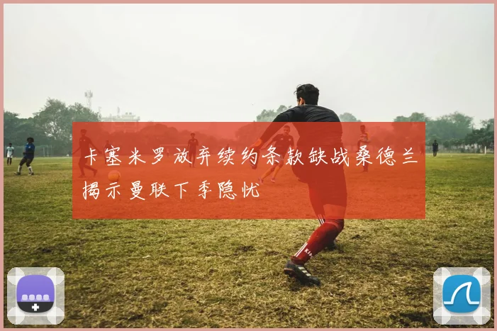 卡塞米罗放弃续约条款缺战桑德兰揭示曼联下季隐忧