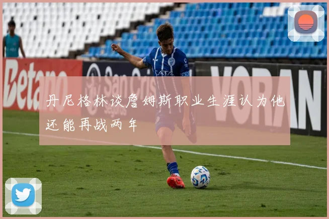 丹尼格林谈詹姆斯职业生涯认为他还能再战两年