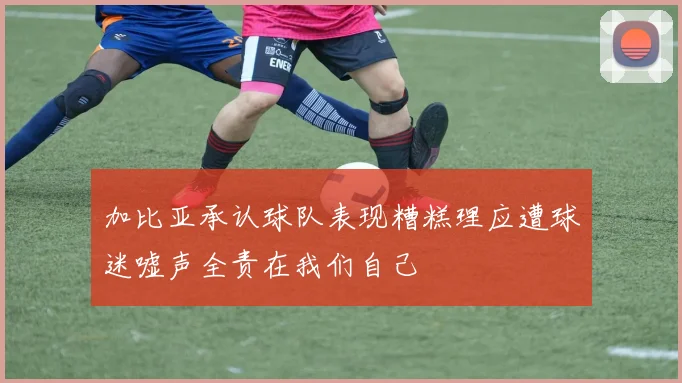 加比亚承认球队表现糟糕理应遭球迷嘘声全责在我们自己