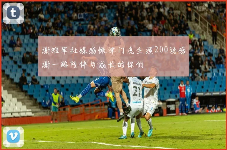 谢维军社媒感慨津门虎生涯200场感谢一路陪伴与成长的你们