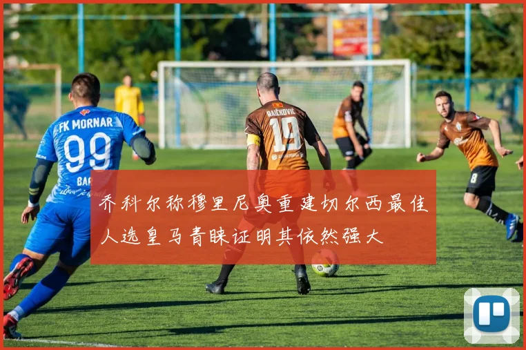 乔科尔称穆里尼奥重建切尔西最佳人选皇马青睐证明其依然强大