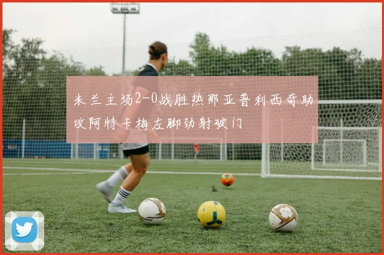 米兰主场2-0战胜热那亚普利西奇助攻阿特卡梅左脚劲射破门