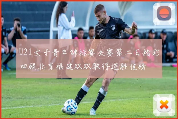U21女子青年锦标赛决赛第二日精彩回顾北京福建双双取得连胜佳绩