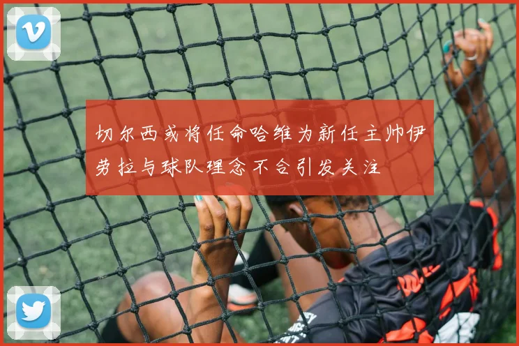 切尔西或将任命哈维为新任主帅伊劳拉与球队理念不合引发关注