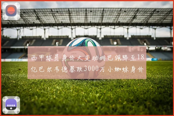 西甲球员身价大变动姆巴佩降至18亿巴尔韦德暴跌3000万小蜘蛛身价达1亿