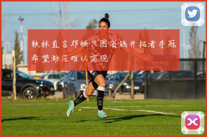 铁林直言邓顿只图省钱开拓者夺冠希望渺茫难以实现