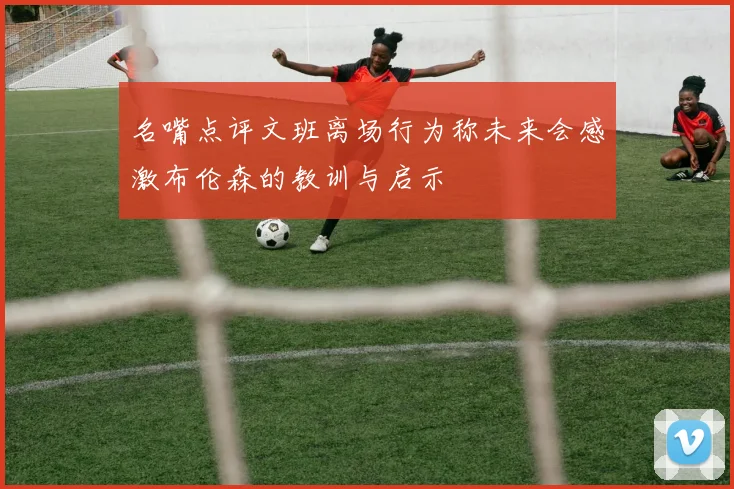 名嘴点评文班离场行为称未来会感激布伦森的教训与启示