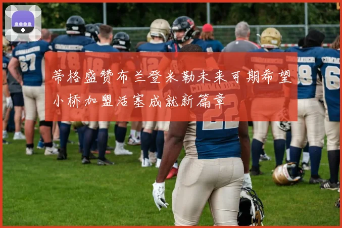 蒂格盛赞布兰登米勒未来可期希望小桥加盟活塞成就新篇章