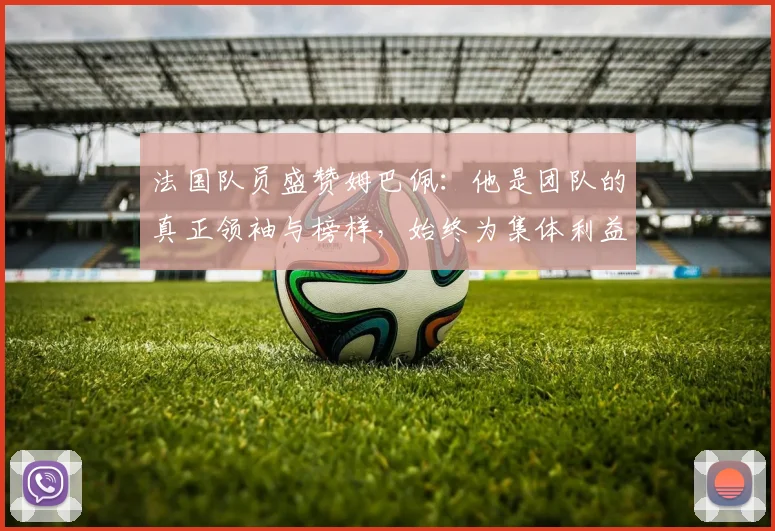 法国队员盛赞姆巴佩：他是团队的真正领袖与榜样，始终为集体利益考虑