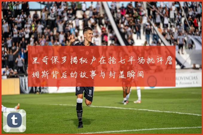 里奇保罗揭秘卢在抢七半场批评詹姆斯背后的故事与封盖瞬间