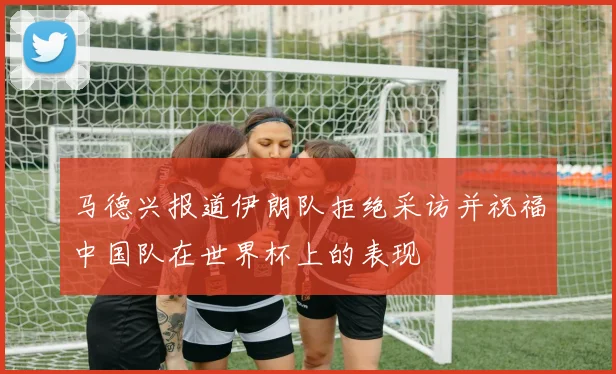 马德兴报道伊朗队拒绝采访并祝福中国队在世界杯上的表现