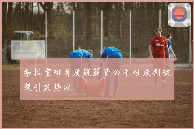 弗拉霍维奇质疑薪资公平性谈判破裂引发热议